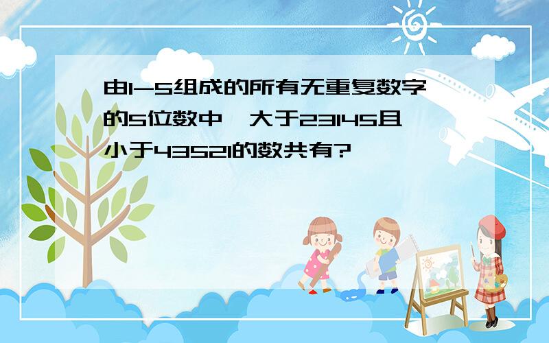 由1-5组成的所有无重复数字的5位数中,大于23145且小于43521的数共有?