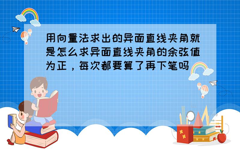 用向量法求出的异面直线夹角就是怎么求异面直线夹角的余弦值为正，每次都要算了再下笔吗