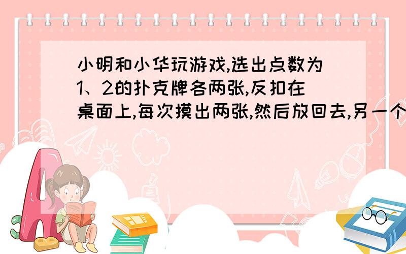 小明和小华玩游戏,选出点数为1、2的扑克牌各两张,反扣在桌面上,每次摸出两张,然后放回去,另一个人再摸.两张牌上的和大于3,小明赢,两张牌上的和小于3,小华赢.两张牌上的和有几种可能的