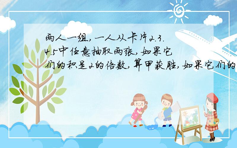 两人一组,一人从卡片2.3.4.5中任意抽取两张,如果它们的积是2的倍数,算甲获胜,如果它们的积是5的倍数,