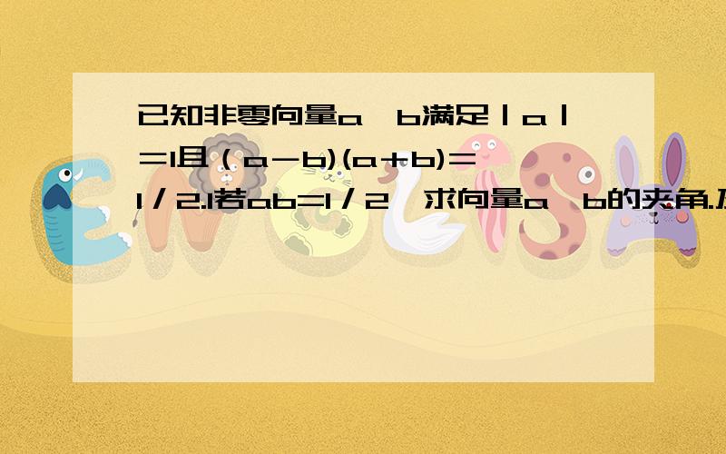 已知非零向量a,b满足｜a｜＝1且（a－b)(a＋b)=1／2.1若ab=1／2,求向量a,b的夹角.及a、b向量和