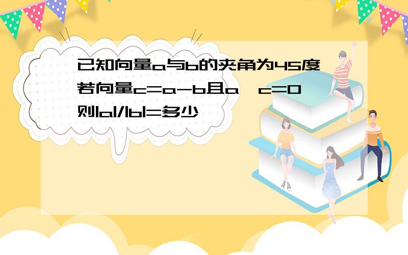 已知向量a与b的夹角为45度若向量c=a-b且a×c=0则|a|/|b|=多少