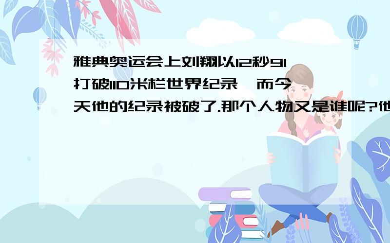 雅典奥运会上刘翔以12秒91打破110米栏世界纪录,而今天他的纪录被破了.那个人物又是谁呢?他的成绩是多少呢》我们满怀着希望刘翔能够再次突破纪录.赢回属于我们中国的骄傲/加油/.请大家