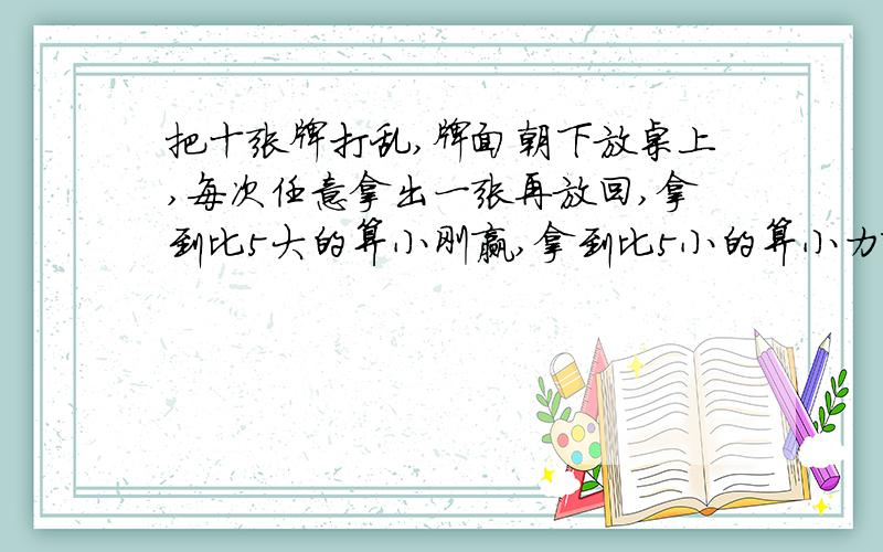 把十张牌打乱,牌面朝下放桌上,每次任意拿出一张再放回,拿到比5大的算小刚赢,拿到比5小的算小力赢,拿到5不分输赢,再重拿,谁赢的可能性大?为什么?