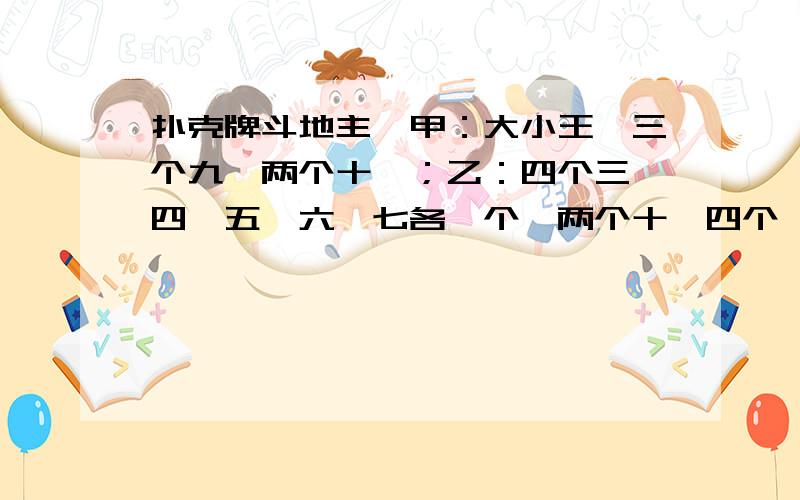 扑克牌斗地主,甲：大小王,三个九,两个十一；乙：四个三,四,五,六,七各一个,两个十,四个一；规...扑克牌斗地主,甲：大小王,三个九,两个十一；乙：四个三,四,五,六,七各一个,两个十,四个一