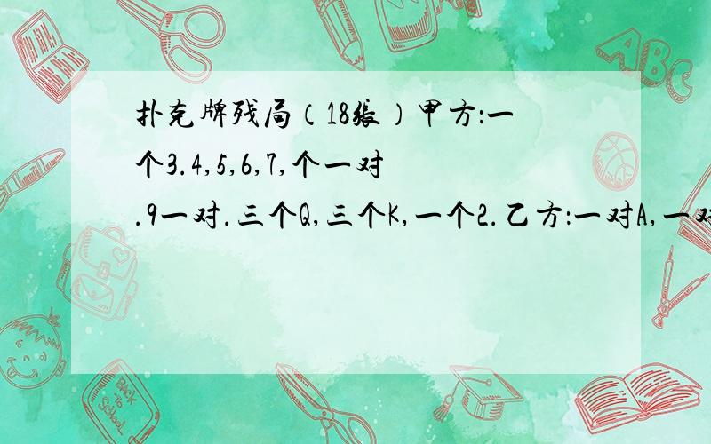 扑克牌残局（18张）甲方：一个3.4,5,6,7,个一对.9一对.三个Q,三个K,一个2.乙方：一对A,一对10规则：多牌一方先出,谁先出完谁胜.可出：对,单,三个能带一对,顺子（如34567）,2最大不可出：三个带