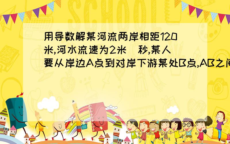 用导数解某河流两岸相距120米,河水流速为2米／秒,某人要从岸边A点到对岸下游某处B点,AB之间的距离为150米.此人在水中的游泳速度为1.2米／秒,在岸上奔跑的速度为5米／秒.如果此人要用最短