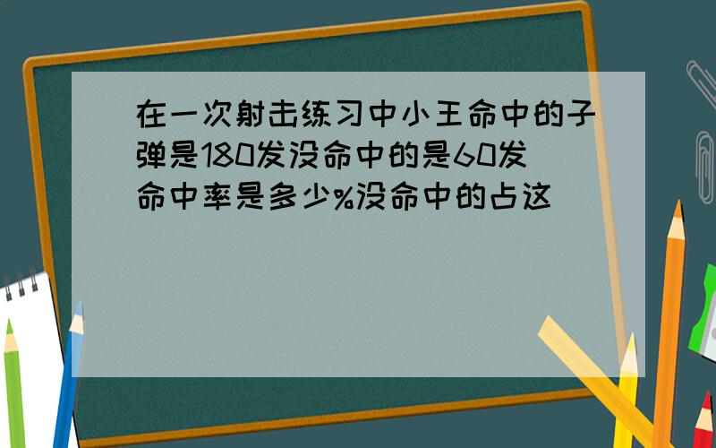 在一次射击练习中小王命中的子弹是180发没命中的是60发命中率是多少%没命中的占这