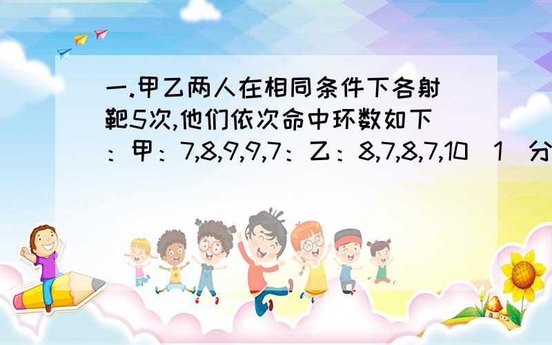 一.甲乙两人在相同条件下各射靶5次,他们依次命中环数如下：甲：7,8,9,9,7：乙：8,7,8,7,10（1）分别计算上面两个样本的平均数,方差,标准差二.请算出标准差99.3,98.7,100.5,101.2,98.3,99.7,99.5,102.1,100.