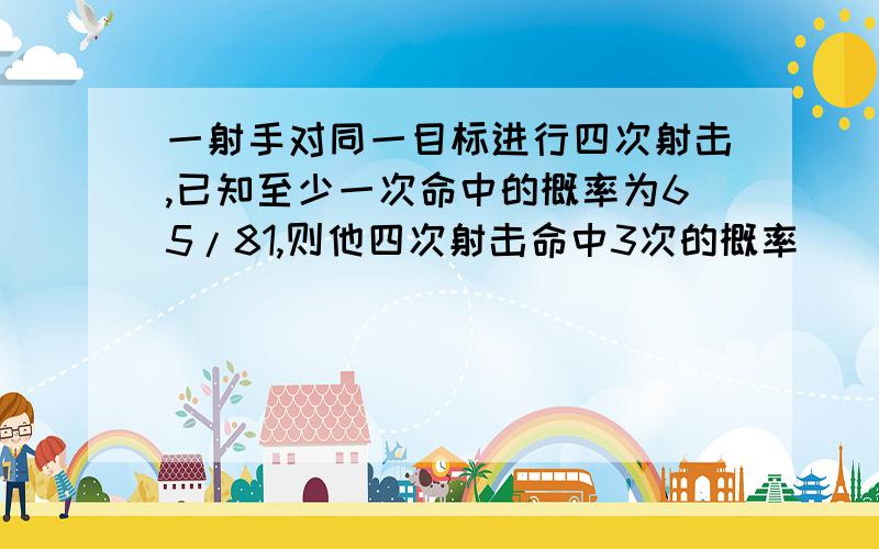 一射手对同一目标进行四次射击,已知至少一次命中的概率为65/81,则他四次射击命中3次的概率