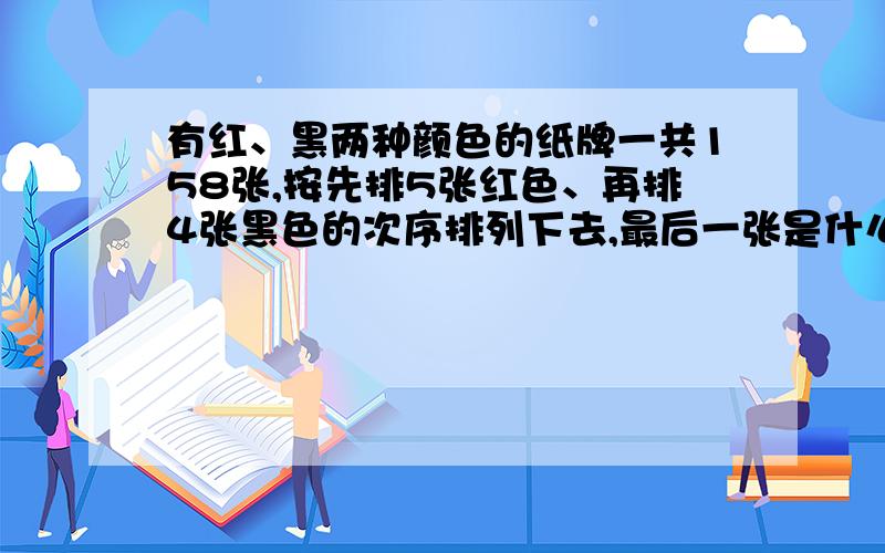 有红、黑两种颜色的纸牌一共158张,按先排5张红色、再排4张黑色的次序排列下去,最后一张是什么颜色?要求讲解and列式+答案（急!