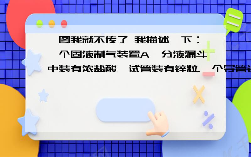 →图我就不传了 我描述一下：一个固液制气装置A,分液漏斗中装有浓盐酸,试管装有锌粒.一个导管通入另一支试管为装置B,B试管盛有紫色石蕊试液,然后又用一个导管通入充满水的水槽中的试