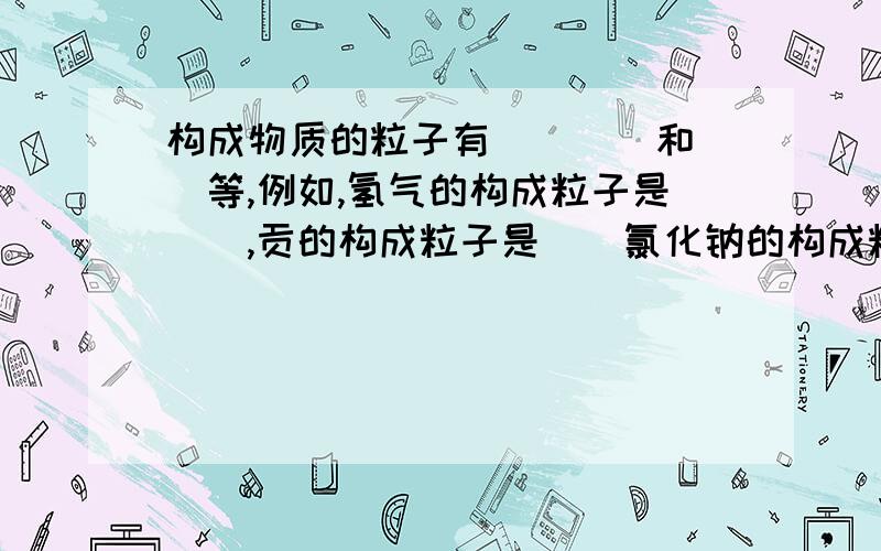 构成物质的粒子有（）（）和（）等,例如,氢气的构成粒子是（）,贡的构成粒子是（）氯化钠的构成粒子是（）和（）