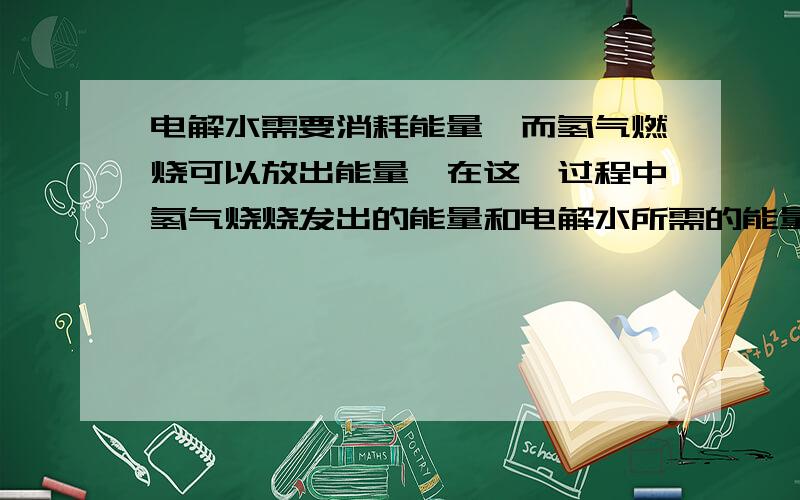 电解水需要消耗能量,而氢气燃烧可以放出能量,在这一过程中氢气烧烧发出的能量和电解水所需的能量是什关系有人说氢气产生的能量一定小于电解水所需的能量,因为能量守恒!但是我认为电