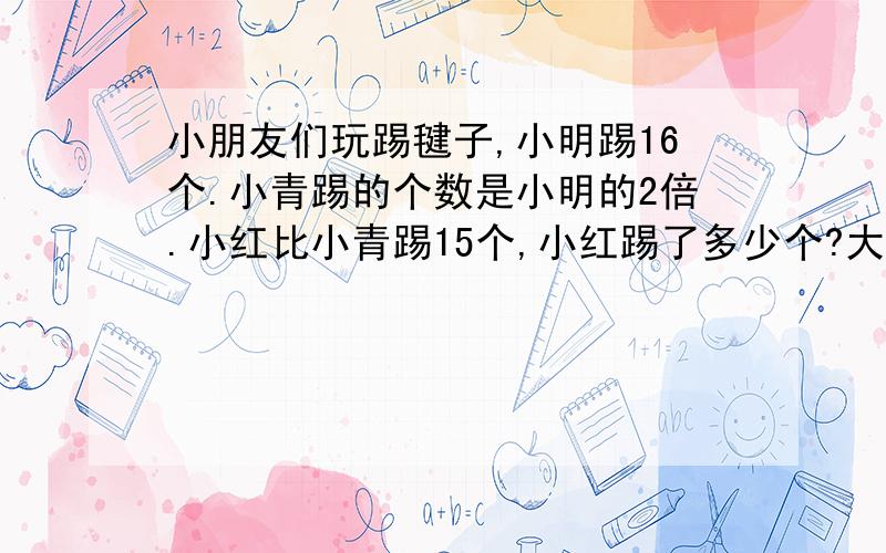 小朋友们玩踢毽子,小明踢16个.小青踢的个数是小明的2倍.小红比小青踢15个,小红踢了多少个?大小朋友们玩踢毽子,小明踢16个.小青踢的个数是小明的2倍.小红比小青踢15个,小红踢了多少个?大