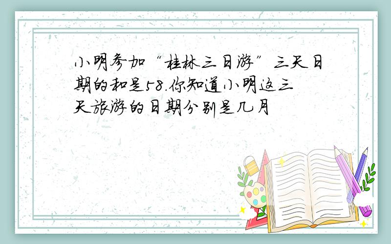 小明参加“桂林三日游”三天日期的和是58.你知道小明这三天旅游的日期分别是几月