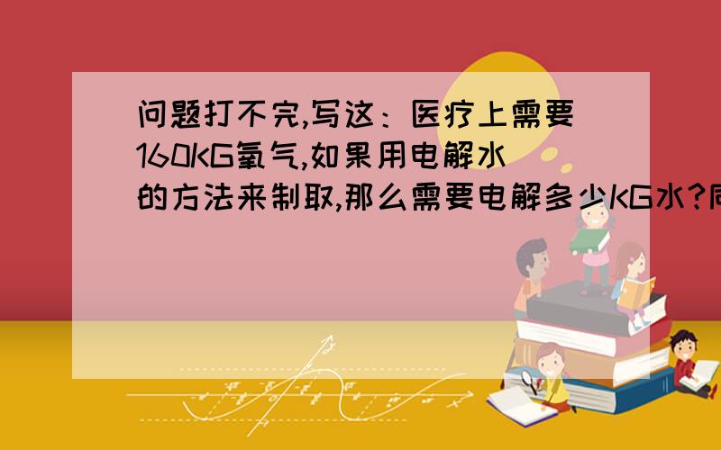 问题打不完,写这：医疗上需要160KG氧气,如果用电解水的方法来制取,那么需要电解多少KG水?同时可以得到多少克氢气?若采用分解高锰酸钾的方法来制取相同质量的氧气,则需要高锰酸钾多少KG?