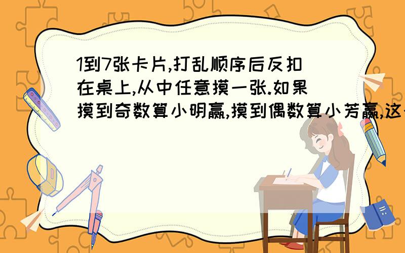 1到7张卡片,打乱顺序后反扣在桌上,从中任意摸一张.如果摸到奇数算小明赢,摸到偶数算小芳赢,这个游戏公