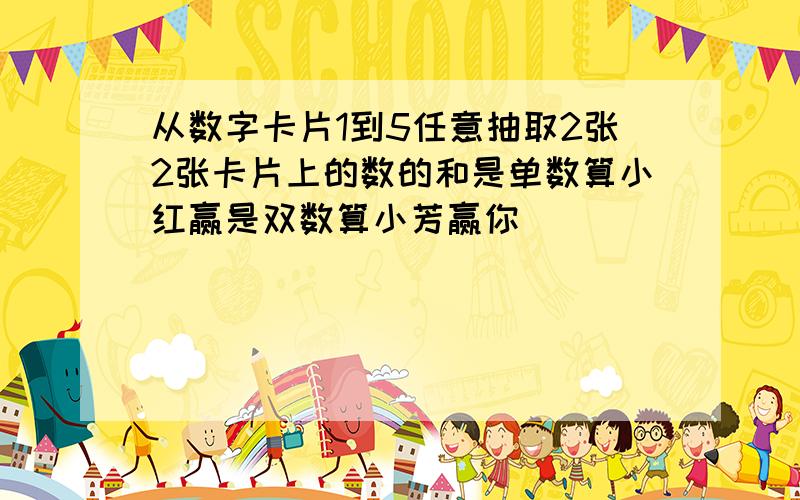 从数字卡片1到5任意抽取2张2张卡片上的数的和是单数算小红赢是双数算小芳赢你