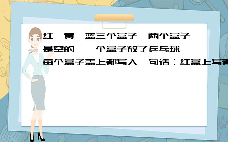 红、黄、蓝三个盒子,两个盒子是空的,一个盒子放了乒乓球,每个盒子盖上都写入一句话：红盒上写着