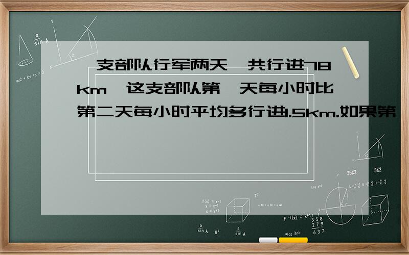 一支部队行军两天,共行进78km,这支部队第一天每小时比第二天每小时平均多行进1.5km.如果第一天行军4小时,第二天行军5小时,那么这两天的平均速度各是多少?（请列出方程组,