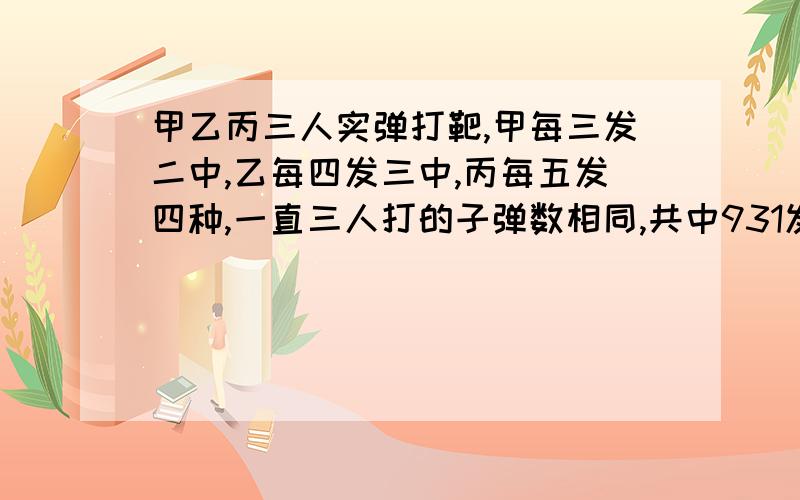 甲乙丙三人实弹打靶,甲每三发二中,乙每四发三中,丙每五发四种,一直三人打的子弹数相同,共中931发.问：乙一共打中几发?