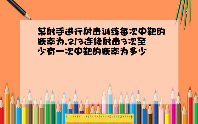 某射手进行射击训练每次中靶的概率为,2/3连续射击3次至少有一次中靶的概率为多少