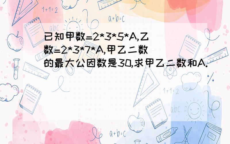 已知甲数=2*3*5*A,乙数=2*3*7*A,甲乙二数的最大公因数是30,求甲乙二数和A.