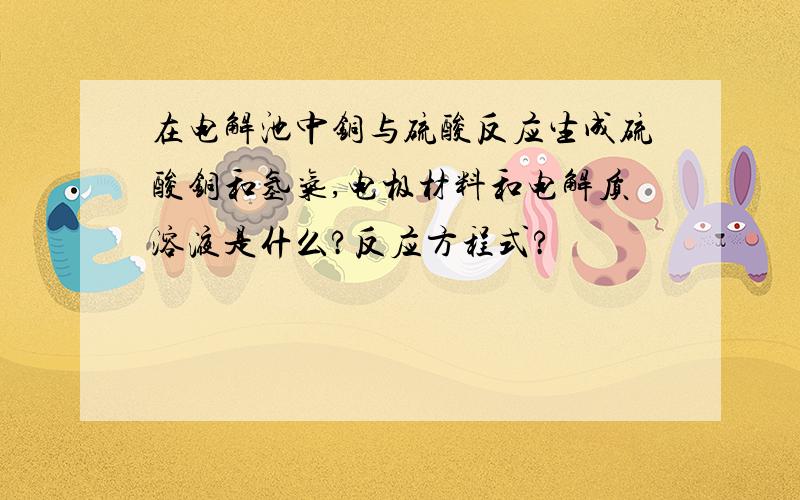 在电解池中铜与硫酸反应生成硫酸铜和氢气,电极材料和电解质溶液是什么?反应方程式?