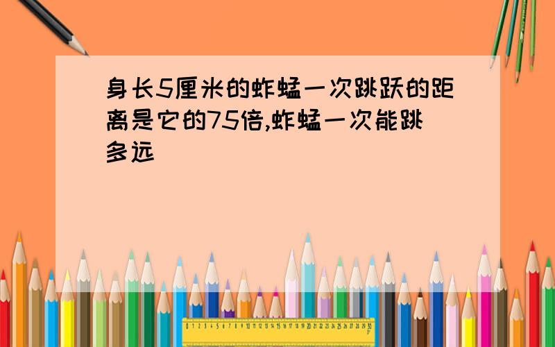 身长5厘米的蚱蜢一次跳跃的距离是它的75倍,蚱蜢一次能跳多远