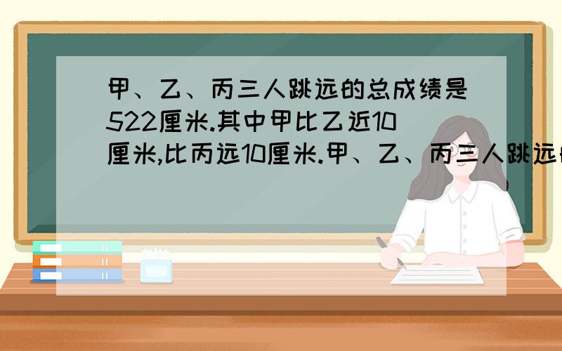 甲、乙、丙三人跳远的总成绩是522厘米.其中甲比乙近10厘米,比丙远10厘米.甲、乙、丙三人跳远的成绩分别要计算的步骤