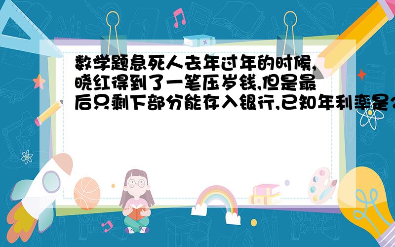 数学题急死人去年过年的时候,晓红得到了一笔压岁钱,但是最后只剩下部分能存入银行,已知年利率是2.25％,今年过年的时候晓红用这笔钱刚好买了一台他喜欢的价值509的文曲星,你知道晓红当