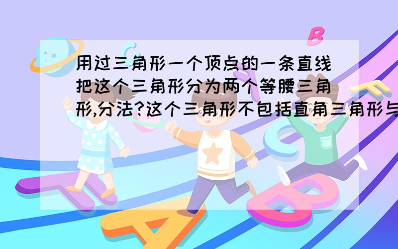 用过三角形一个顶点的一条直线把这个三角形分为两个等腰三角形,分法?这个三角形不包括直角三角形与等腰三角形分好后要标上分得的两个等腰三角形的底角度数至少要两种分法