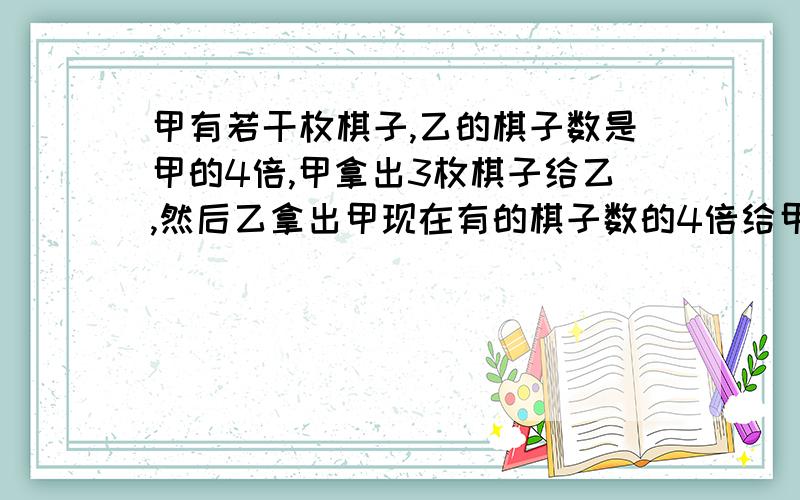 甲有若干枚棋子,乙的棋子数是甲的4倍,甲拿出3枚棋子给乙,然后乙拿出甲现在有的棋子数的4倍给甲,然后甲出3枚给乙,问乙现在有多少枚棋子?不能用方程解)