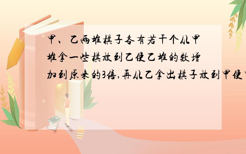 甲、乙两堆棋子各有若干个从甲堆拿一些棋放到乙使乙堆的数增加到原来的3倍,再从乙拿出棋子放到甲使甲的棋子数增加为剩下的3倍,这时两堆棋子都有9个,问原来的甲乙两堆各有几个求列算