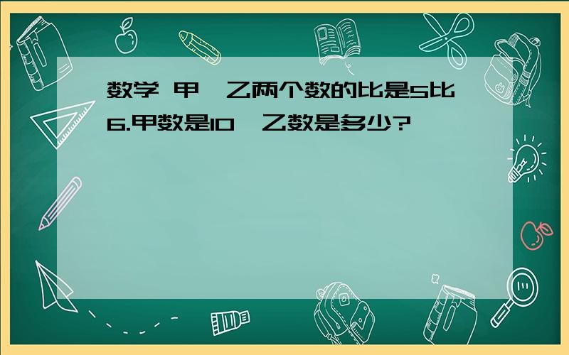 数学 甲,乙两个数的比是5比6.甲数是10,乙数是多少?