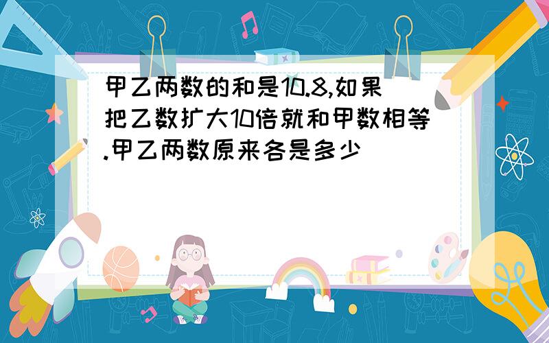 甲乙两数的和是10.8,如果把乙数扩大10倍就和甲数相等.甲乙两数原来各是多少