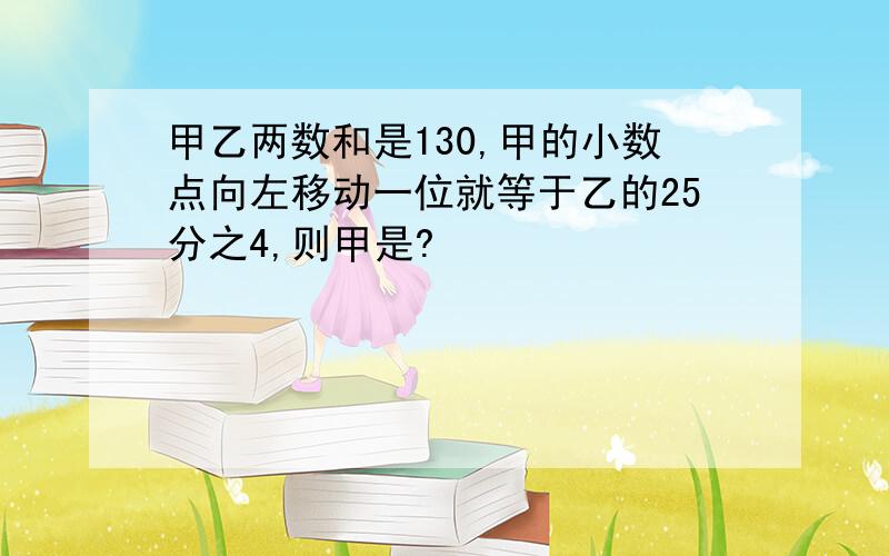 甲乙两数和是130,甲的小数点向左移动一位就等于乙的25分之4,则甲是?