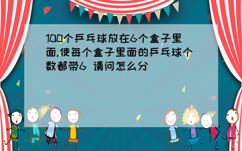 100个乒乓球放在6个盒子里面,使每个盒子里面的乒乓球个数都带6 请问怎么分