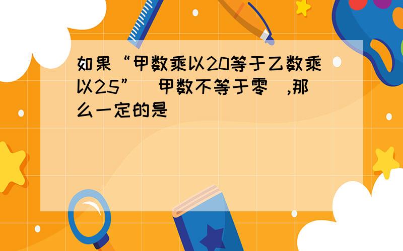 如果“甲数乘以20等于乙数乘以25”(甲数不等于零),那么一定的是