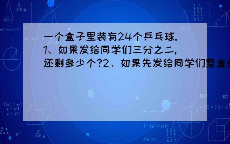 一个盒子里装有24个乒乓球.1、如果发给同学们三分之二,还剩多少个?2、如果先发给同学们整盒的六分之一,再发给同学们整盒的三分之一,一共发给同学们多少个?