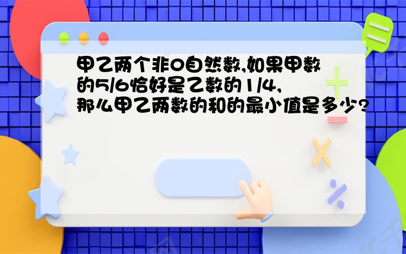 甲乙两个非0自然数,如果甲数的5/6恰好是乙数的1/4,那么甲乙两数的和的最小值是多少?