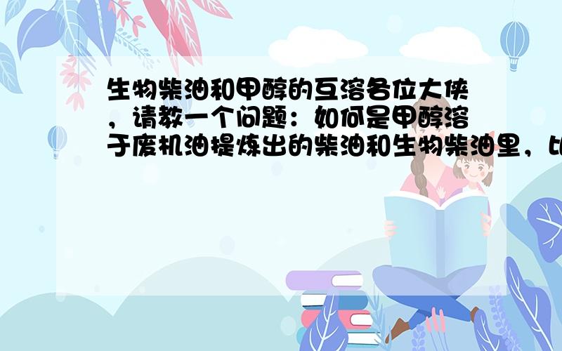 生物柴油和甲醇的互溶各位大侠，请教一个问题：如何是甲醇溶于废机油提炼出的柴油和生物柴油里，比例是废机油提炼的柴油50%，生物柴油30%，甲醇20%，三者掺杂以后，油会变得浑浊，怎