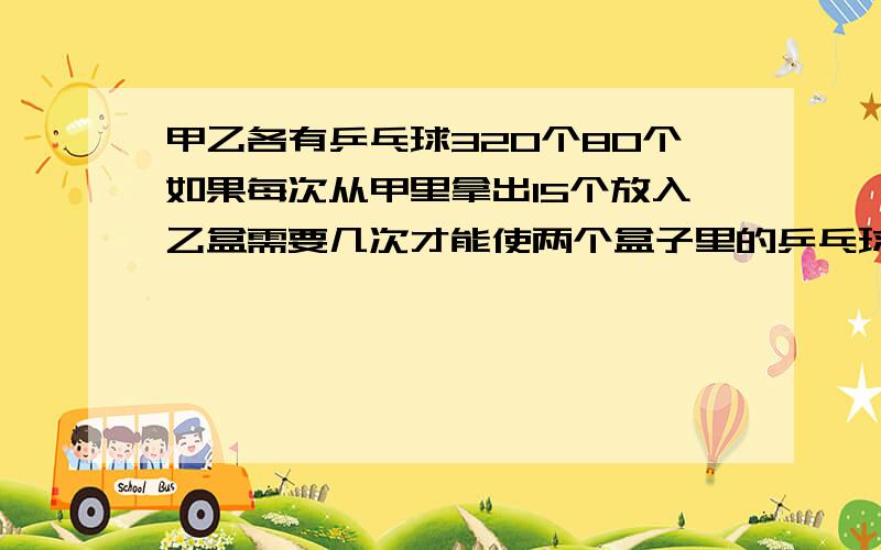 甲乙各有乒乓球320个80个如果每次从甲里拿出15个放入乙盒需要几次才能使两个盒子里的乒乓球数量相同