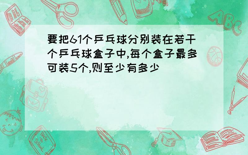 要把61个乒乓球分别装在若干个乒乓球盒子中,每个盒子最多可装5个,则至少有多少