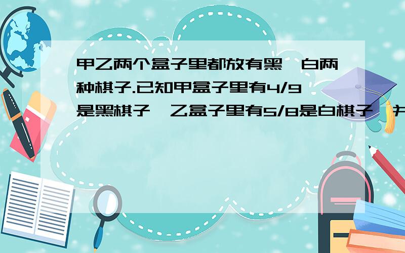 甲乙两个盒子里都放有黑、白两种棋子.已知甲盒子里有4/9是黑棋子,乙盒子里有5/8是白棋子,并且`````````甲乙两个盒子里都放有黑、白两种棋子.已知甲盒子里有4/9是黑棋子,乙盒子里有5/8是白