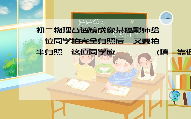 初二物理凸透镜成像某摄影师给一位同学拍完全身照后,又要拍半身照,这位同学应         (填