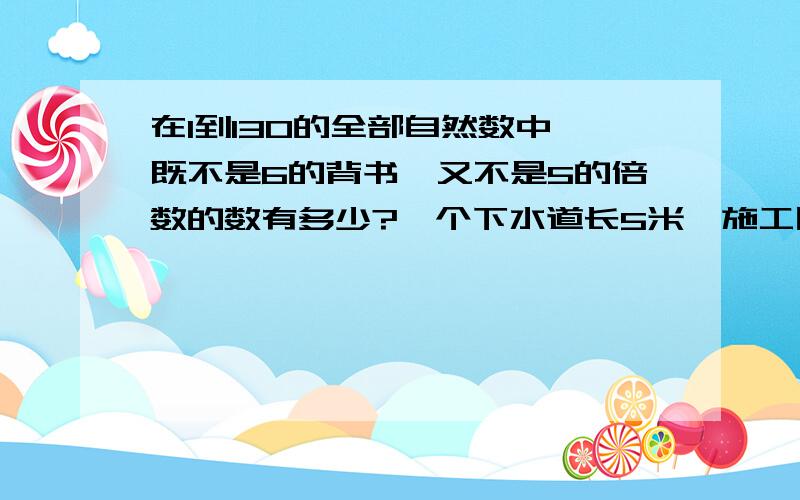 在1到130的全部自然数中,既不是6的背书,又不是5的倍数的数有多少?一个下水道长5米,施工队准备用长1米的水泥管铺接,两个水泥管之间的街头处有20厘米,那么需要这样的水泥管多少个?