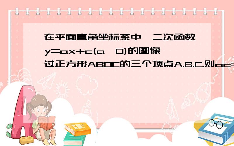 在平面直角坐标系中,二次函数y=ax+c(a≠0)的图像过正方形ABOC的三个顶点A.B.C.则ac=-2 看补充!因为y=aX^2+c(a不等于0)表明图象关于Y轴对称,所以又内接一个过原点的正方形,只有一种可能,那正方形