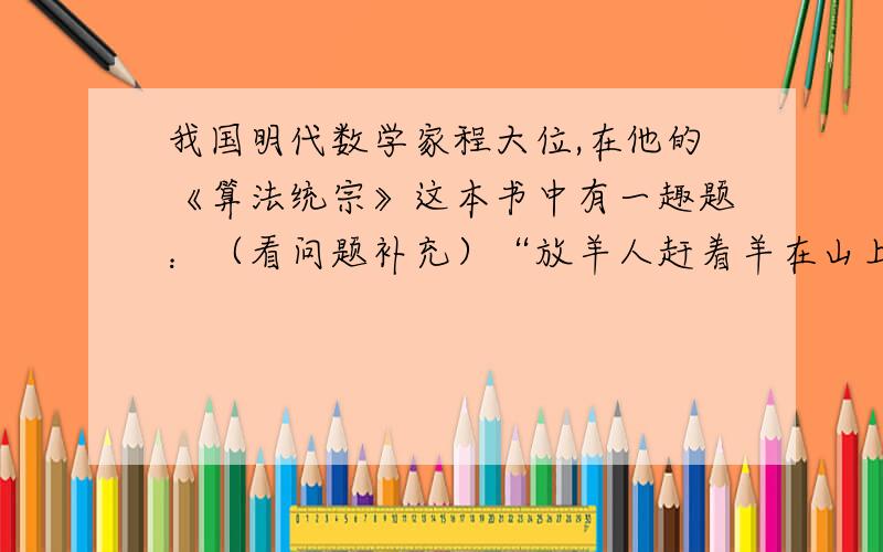 我国明代数学家程大位,在他的《算法统宗》这本书中有一趣题：（看问题补充）“放羊人赶着羊在山上吃草过路人牵着一只羊走过来,他对放羊人说：“你的羊群总共有多少只羊?”放羊人说